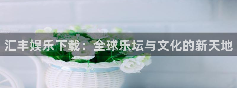 杏悦平台在线开户：汇丰娱乐下载：全球乐坛与文化的新天地