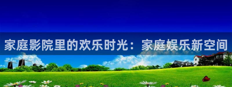 杏悦体育app下载：家庭影院里的欢乐时光：家庭娱乐新空间
