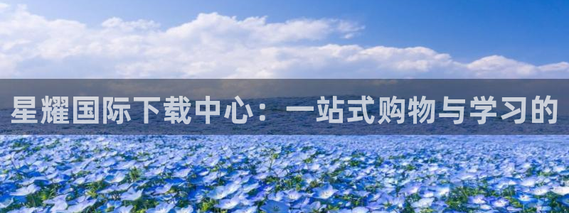 杏悦平台开户：星耀国际下载中心：一站式购物与学习的
