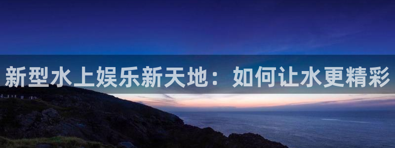 杏悦5注册：新型水上娱乐新天地：如何让水更精彩