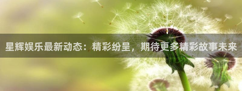 杏悦3登陆：星辉娱乐最新动态：精彩纷呈，期待更多精彩故事未来